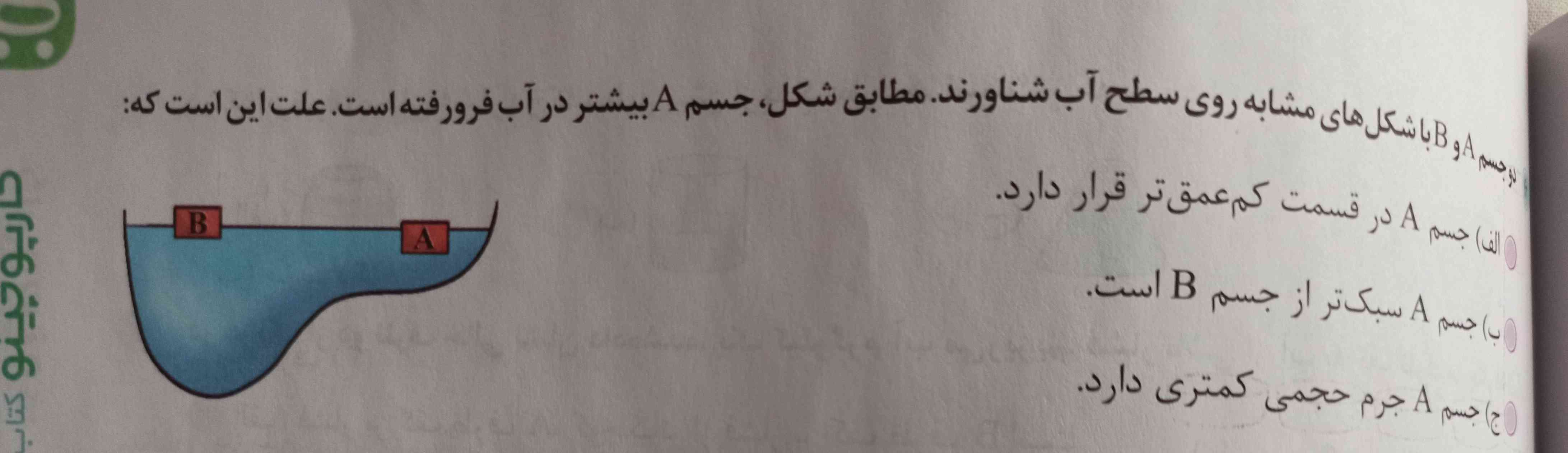 دو جسم AوB با شکل های مشابه روی سطح آب شناورند . مطابق شکل، جسم A بیشتر در آب فرورفته است . علت این است که:
