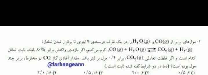 لطفاً این سوال رو برام جواب بدید ممنون میشم

1_مول های برابر از CO(g) و H2O(g) را در یک ظرف در بسته ی ۴ لیتری تا برقرار شدن تعادل :
CO(g)+H2O(g)_______CO2(g)+H2(g)
گرم می کنیم اگر بازده واکنش برابر هشتاد درصد باشد ثابت تعادل کدام است و اگر غلظت تعادل CO2(g) برابر ۰.۴ مول بر لیتر باشد مقدار آغازی CO2 در مخلوط برابر چند مول بودی است (دما در دو شرایط گفته شده ثابت است ) 
 