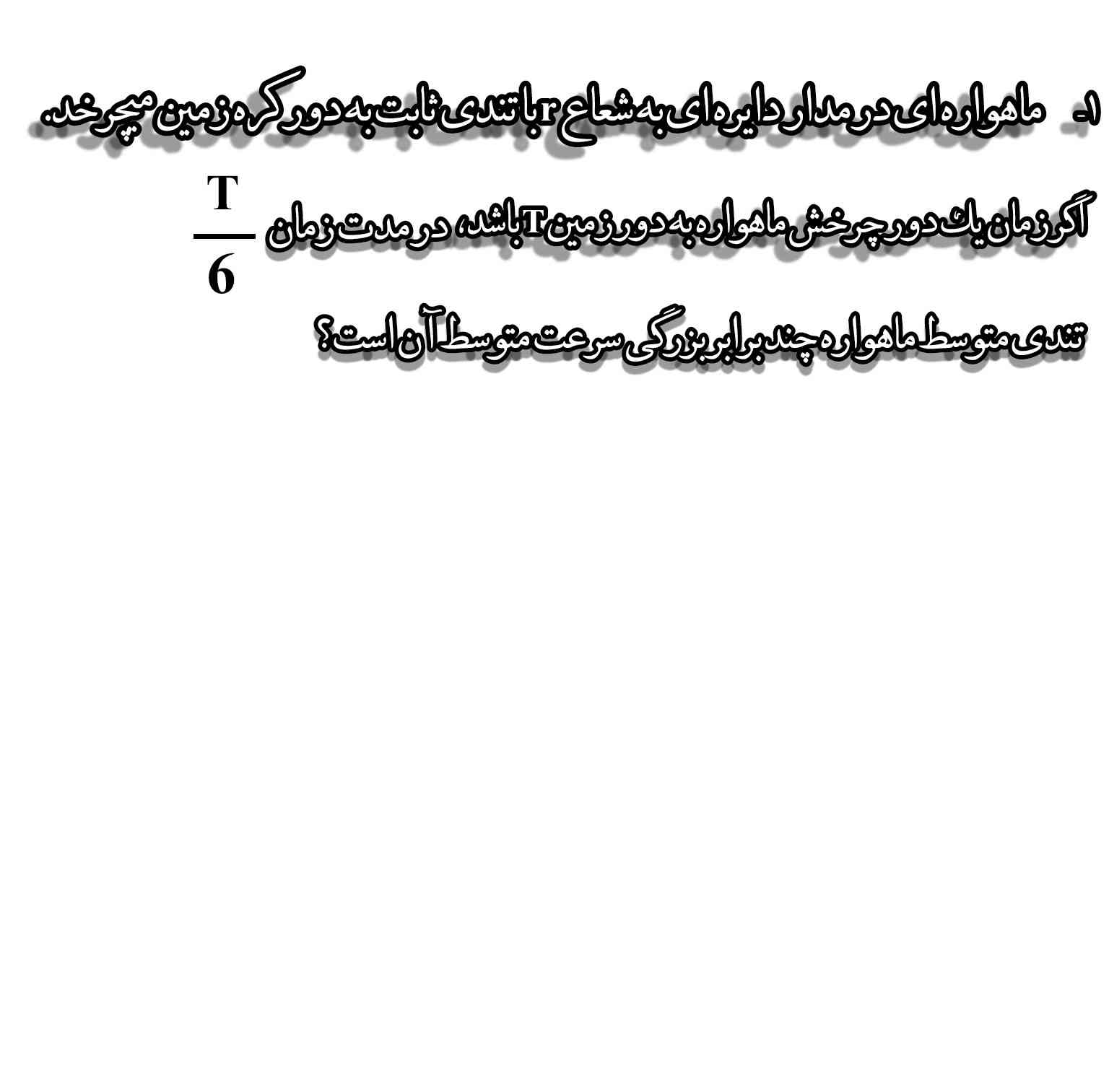 ماهواره ای در مدار دایره ای به شعاع r باتندی ثابت به دور کره زمین میچرخد.
اگر زمتن یک دور چرخش به دور کره زمین T باشد، درمدت زمان T/6 تندی متوسط ماهواره چندبرابر بزرگی سرعت متوسط ان است؟