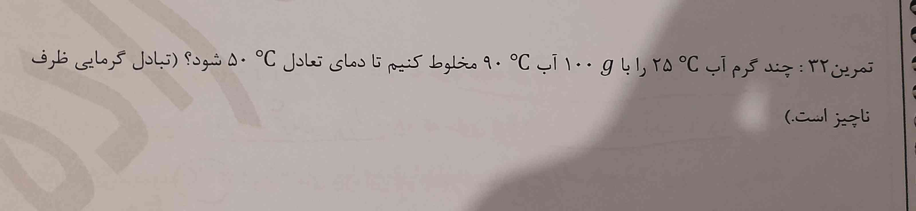 چند گرم آب c ۲۵ را با ۱۰۰g ابc مخلوط کنیم تا دمای تعادل c‌ ۵۰ شود (تبادل گرمایی ظرف ناچیز است)