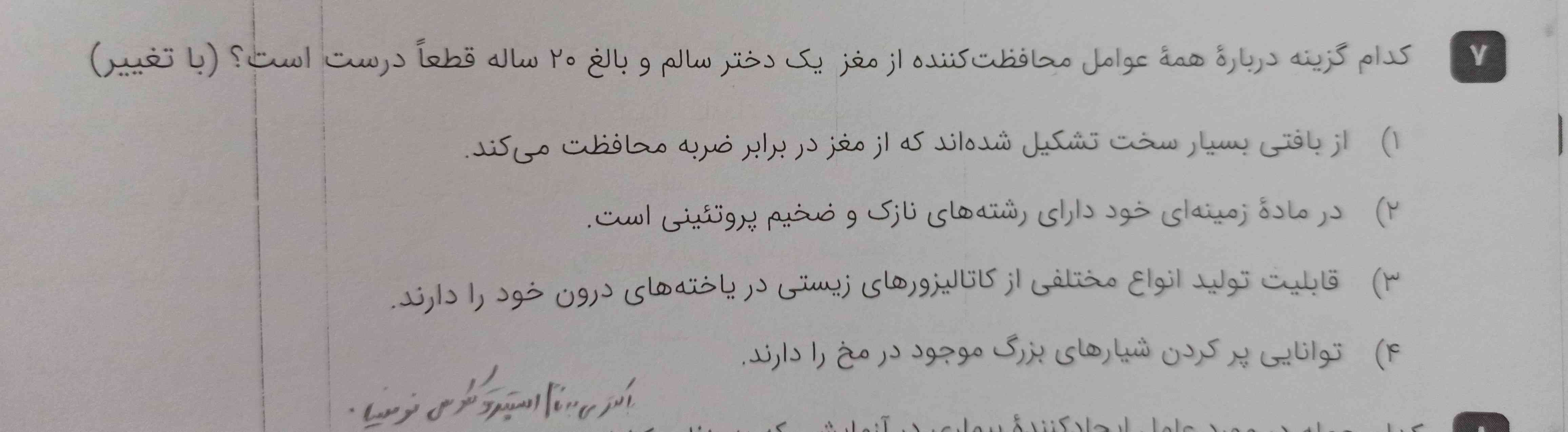 کدام گزینه درباره همه عوامل محافظت کننده از مغز یک دختر سالم و بالغ ۲۰ ساله قطعا درست است؟
۱- از بافتی بسیار سخت تشکیل شده است که از مغز در برابر ضربه محافظت میکند
۲ـ در ماده زمینه‌ای خود دارای رشته های نازک و ضخیم پروتئینی است
۳ـ قابلیت تولید انواع مختلفی از کاتالیزور های زیستی در سلول های درون خود را دارند
۴ـ توانایی پر کردن شیار های بزرگ موجود در مخ را دارند 