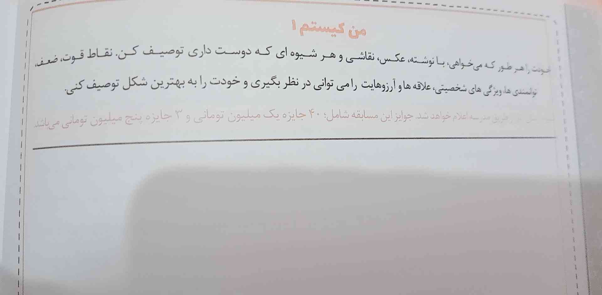 من کیستم

خودت را هر طور ک می خواهی با نوشت عکس نقاشی و هر شیوه ای ک دوست داری توصیف کند نقاط قوت و ضعف توانمندی ها  ویژگی  شخصیتی علاقه ها و ارزوهایت را می توانی در نظر بگیری و خودت را ب بهترین شکع توصیف کنی

و نوشته ک  شیوه ارسال اثار از طریق مدرس و اعلام خواهد شد جوایز این مسابقه شامل ۴۰ جایزه یک ملییون تومانی و ۳ جایزه پنج ملییون تومانی می باشد.



واقعن نمیدونم چی بکشم یا بنوویسم باید پنجشنبه بفرستم  برا دبیر بفرسته