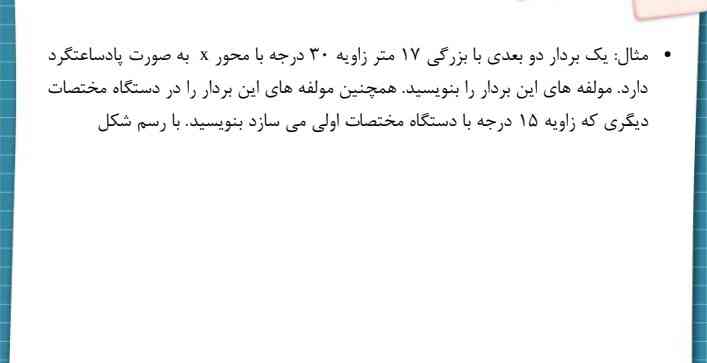   یک بردار دو بعدی با بزرگی ۱۷ متر زاویه ۳۰ درجه با محور x به صورت پادساعتگرد 
دارد. مولفه های این بردار را بنویسید. همچنین مولفه های این بردار را در دستگاه مختصات 
دیگگری که زاویه ۱۵ درجه با دستگاه مختصات اولی می سازد بنویسید. با رسم شکل

