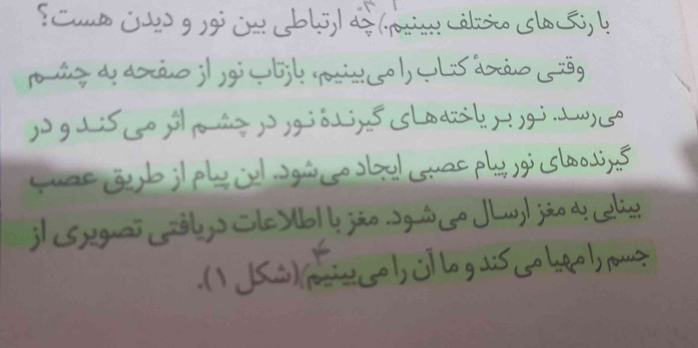 سلام گشنگا چطورین.پاسخ این سوال رو برام خلاصه میکنید تاج میدم🫡🫀🖇💫
¹_چه ارتباطی بین نور و دیدن هست؟
پاسخ=وقتی صفحه کتاب رامیبینیم ،بازتاب نور از صفحه به چشم میرسد.نوربریاخته های گیرنده نور در چشم اثر میکند ودر گیرنده های نور پیام عصبی ایجاد میشود.این پیام ازطریق عصب بینایی به مغز ارسال میشود.مغز با اطلاعات دریافتی تصویری از جسم را مهیا میکند و ما آن را میبینیم.

