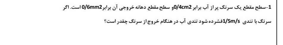 سطح مقطع یک سرنگ پر از آب برابر چهار دهم سانتی متر مربع سطح مقطع دهانه خروجی آن برابر ۶ میلی‌متر مربع است اگر سرنگ با تندی یک و نیم متر بر ثانیه فشرده شود تندی آب در هنگام خروج از سرنگ چقدر است