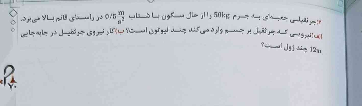 جرثقیلیقی جعبه ای به جرم 500کیلوگرم را از حالت سکون با شتاب نیم متر بر مجذور ثانیهدر راستای قائم بالا می برد.
الف)نیرویی که جرثقیل بر جسم وارد میکند
ب)کار نیروی جرثقیل در جابجایی 12 متر چند ژول است