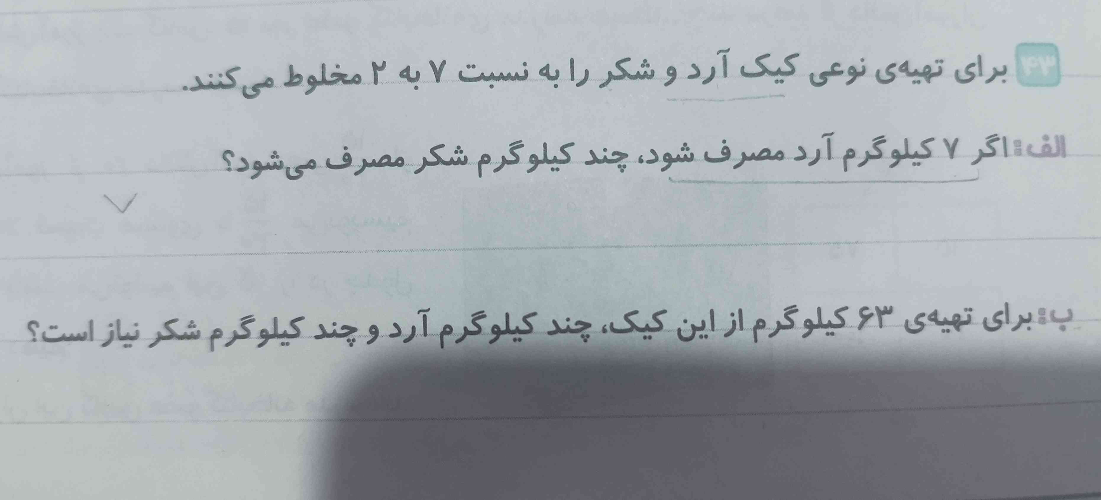 برای تهیه‌ی نوعی کیک  آرد و شکر را به نسبت ۷به۲مخلوط میکنند،
اگر ۷کیلو گرم آرد مصرف شود، چند کیلو گرم شکر مصرف می شود؟