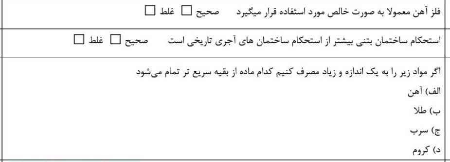 فلز آهن معمولا به صورت خالص مورد استفاده قرار میگیرد. 
صحیح 🟩 
غلط 🟥
استحکام ساختمان های بتنی بیشتر از استحکام ساختمان های آجری تاریخی است . 
صحیح 🟩
غلط 🟥
اگر مواد زیر را به یک اندازه زیاد مصرف کنیم کدام ماده از بقیه سریع تر تمام می‌شود ؟
الف)  اهن
ب)  طلا
ج)  سرب
د)  کروم