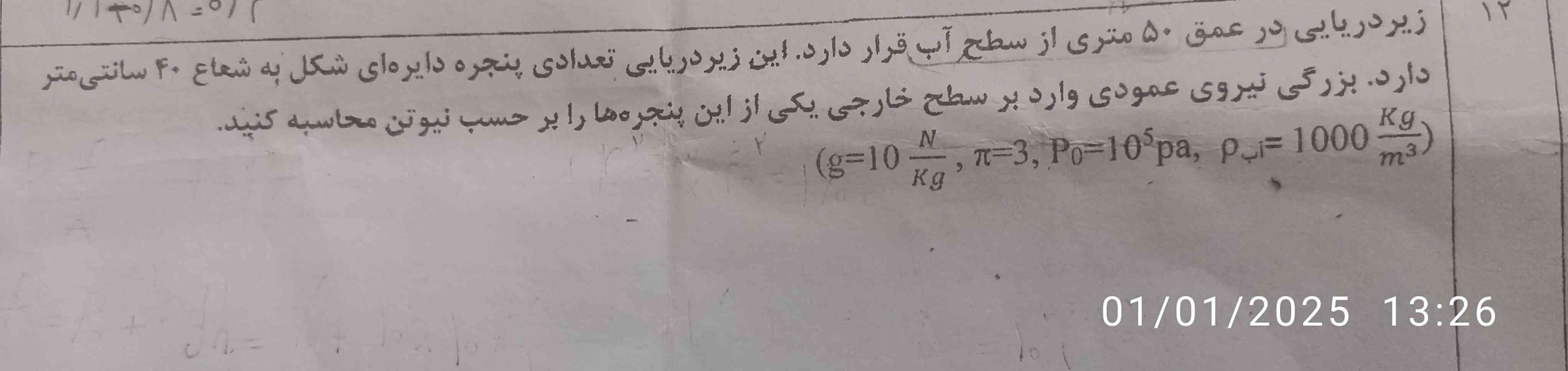 زیر دریایی در عمق 50متری از سطح اب قرار دارد این زیر دریایی تعدادی پنجره دایره ای شکل به شعاع 40 سانتی متر دارد بزرگی نیروی عمودی وارد برسطح خارجی یکی از این پنجره هارا برحسب نیوتون محاسبه کنید