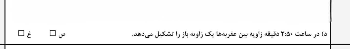 این درست و نادرست من حساب کردم
زاویه ی بین هر عدد ساعت ۳۰ درجه هست
۳۶۰÷۱۲=۳۰
و فاصله بین ۲ و ۵۰ که همون ۱۰ تو ساعته ۴ تاس
۴×۳۰=۱۲۰که زاویه ی بازه ولی تو پاسخنامه این سوال رو زده بود نادرست میدونید چرا؟