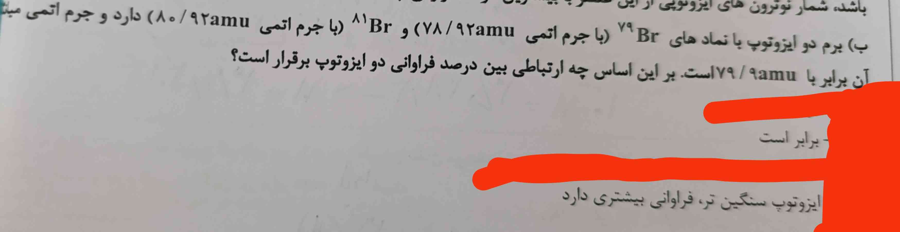 جواب کدوم گزینه میشه ؟؟؟؟؟
خودم حل می‌کنم و با ۷۹ و ۸۱ جواب f1 میشه ۵۵ جواب f2 میشه ۴۵ ولی اگر با جرم اتمی دقیق حساب کنم f2 می‌شه ۵۱ و f1 میشه ۴۹ ر هر حال باید گزینه آخر ایزوتوپ سنگین‌تر فراوانی بیشتری دارد باشه اما توی پاسخنامه گفته برابر است چرا؟؟؟؟؟