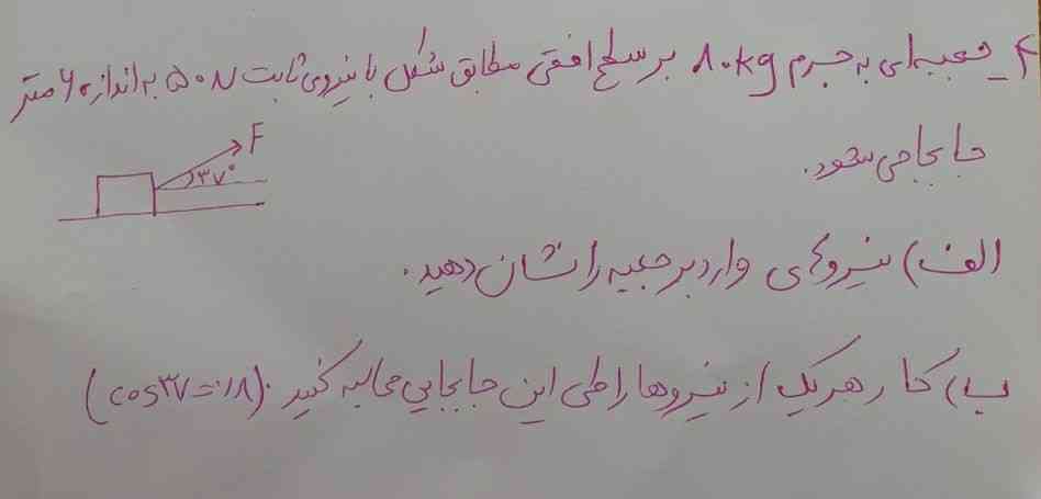 جعبه ای به جرم ۸۰کیلوگرم برسطح افقی با نیروی ثابت ۵۰نیوتن به اندازه ۶متر جابجا میشود.نیروی وارد برجعبه را نشان دهید؟
کار هریک از نیروها را طی این جابجایی محاسبه کنید(cos37=0/8)