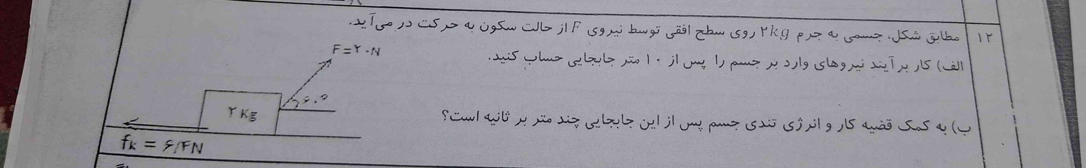 مطابق شکل جسمی به جرم دو کیلوگرم روی سطح افقی توسط نیروی f از حالت سکون به حرکت در میاد 
الف کار برآیند نیروهای وارد بر جسم را بعد از ۱۰ متر جابجا حساب کنید
 ب
 به کمک قضیه کار و انرژی تندی جسم بعد از جابجایی چند متر بر ثانیه است🥹