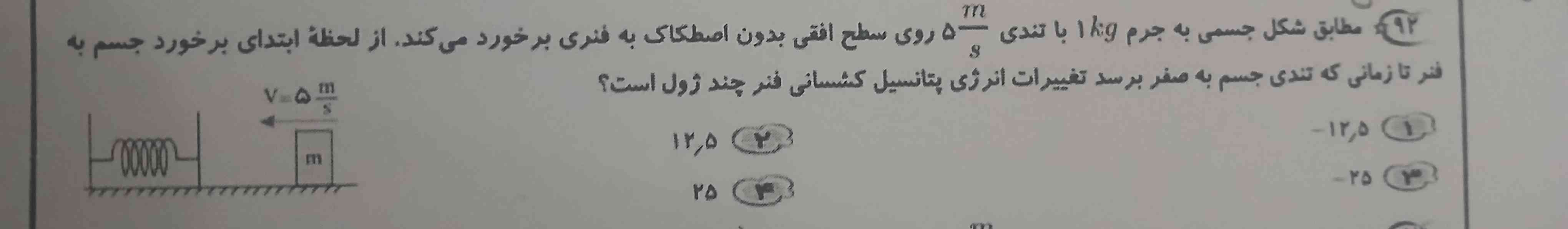 مطابق شکل جسمی به جرم یک کیلوگرم با تندی ۵ متر بر ثانیه روی سطح افقی بدون اصطکاک به فنری برخورد می‌کند از لحظه ابتدای برخورد جسم به فنر تا زمانی که تندی جسم به صفر برسد تغییرات انرژی پتانسیل کشسانی فنر چند ژول است