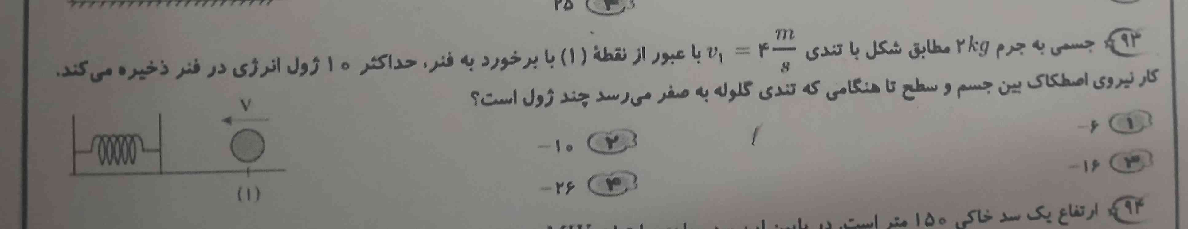 جسمی به جرم ۲ کیلوگرم مطابق شکل با تندی ۴ متر بر ثانیه با عبور از نقطه ۱ با برخورد به فنر حداکثر ۱۰ ژول انرژی در فنر ذخیره می کند کار نیروی اصطکاک بین جسم و سطح تا هنگامی که تندی گلوله به صفر می زسد چند ژول است