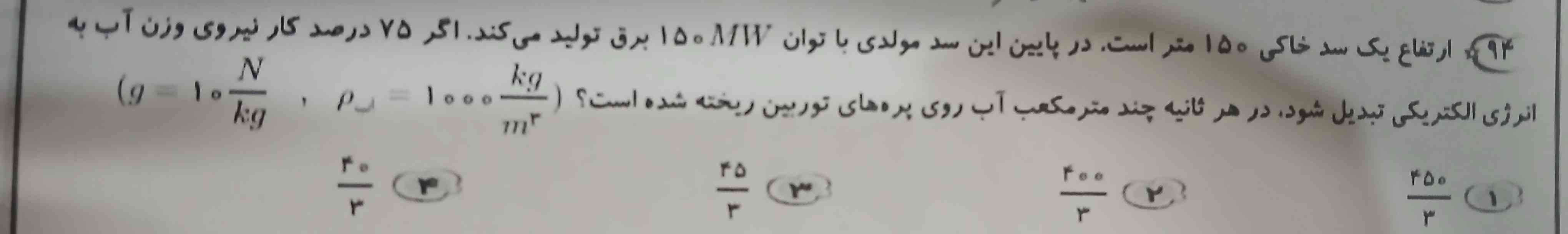 ارتفاع یک سد خاکی ۱۵۰ متر است.در پایین این سد مولدی با توان ۱۵۰mw برق تولید می کند. اگر ۷۵ درصد کار نیروی وزن آب به انرژی الکتریکی تبدیل شود در هر ثانیه چند متر مکعب آب رو پره های توربین ریخته شده است؟