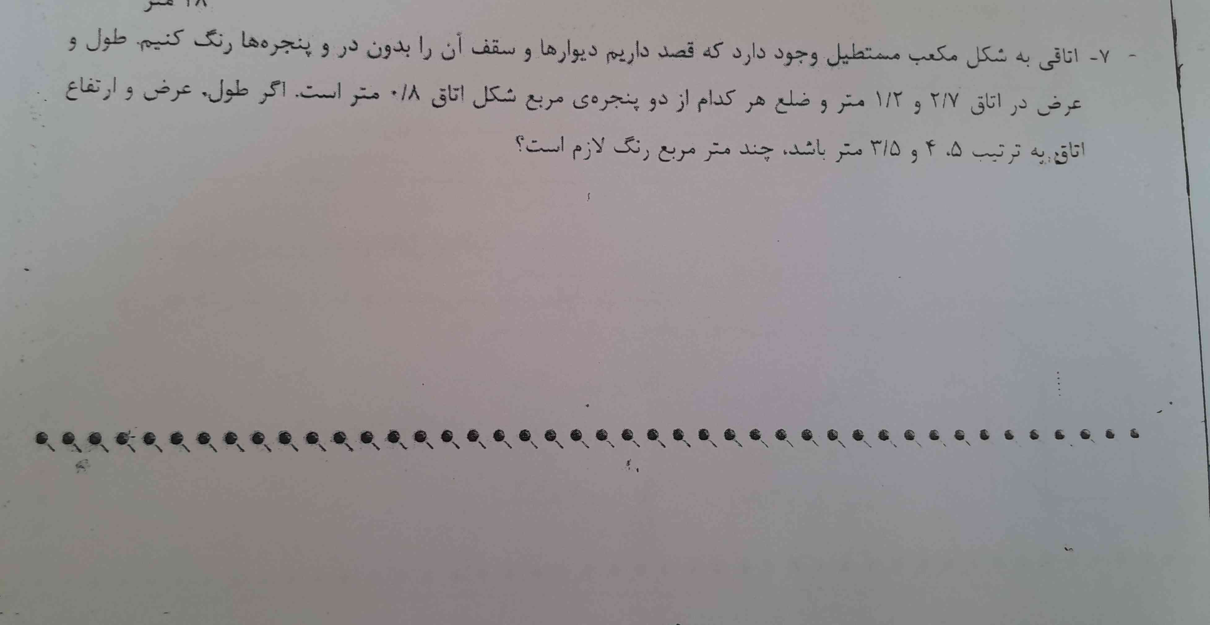 اتاقی به شکل معکب مستطیل وجود دارد که قصد داریم دیوار ها و سقف آن را بدون در و پنجره ها رنگ کنیم.  طول  و عرض در اتاق ۲/۷ و ۱/۲ متر و ضلع هر کدام از دو پنجره ی مربع شکل اتاق ٠/۸ متر است.  اگر طول و عرض و ارتفاع اتاق به ترتیب ۵،۴ و ۳/۵ متر باشد،  چند متر مربع رنگ لازم است؟   