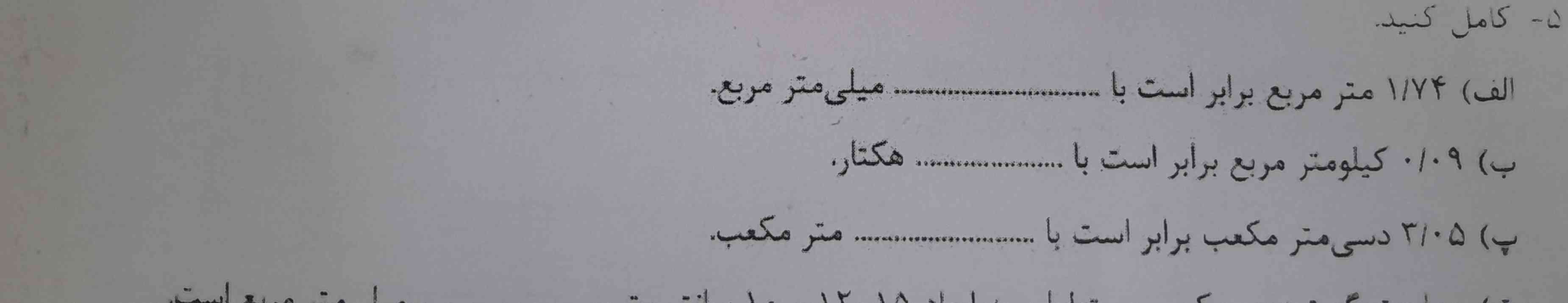  ۱/۷۴ متر مربع برابر است با............  میلی متر مربع 

۰/۰۹ کیلو متر مربع برابر است با.........  هکتار
۳/۰۵ دسی متر معکب برابر است با.........  متر معکب