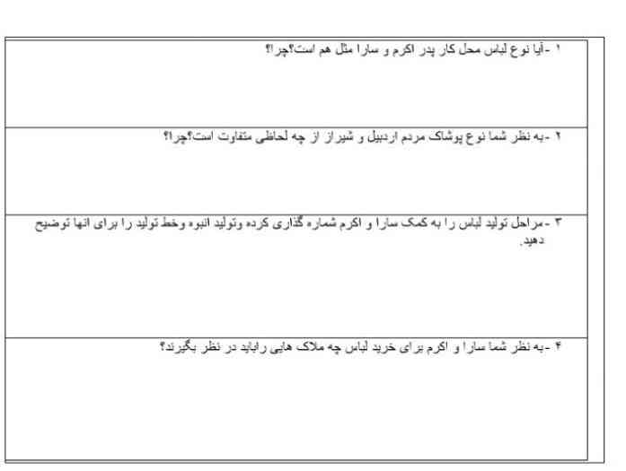 - آيا نوع لباس محل کار پدر اکرم و سارا مثل هم است؟ چرا؟

۲ - به نظر شما نوع پوشاک مردم اردبیل و شیراز از چه لحاظی متفاوت است؟ چرا؟

- مراحل تولید لباس را به کمک سارا و اکرم شماره گذاری کرده و تولید انبوه وخط تولید را برای آنها توضیحدهید.

۴ - به نظر شما سارا و اکرم برای خرید لباس چه ملاکهایی را باید در نظر بگیرند؟