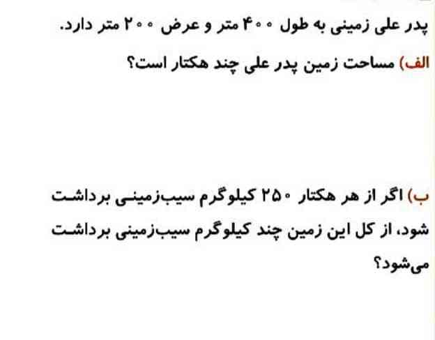 پدر علی زمینی به طول ۴۰۰ متر را عرض ۲۰۰ متر دارد الف مساحت زمین پدر علی چند هکتار است.        ب اگر از هر هکتار ۲۵۰ کیلوگرم سیب زمینی برداشت شود از کل این زمین چند کیلوگرم سیب زمینی برداشت می‌شود 