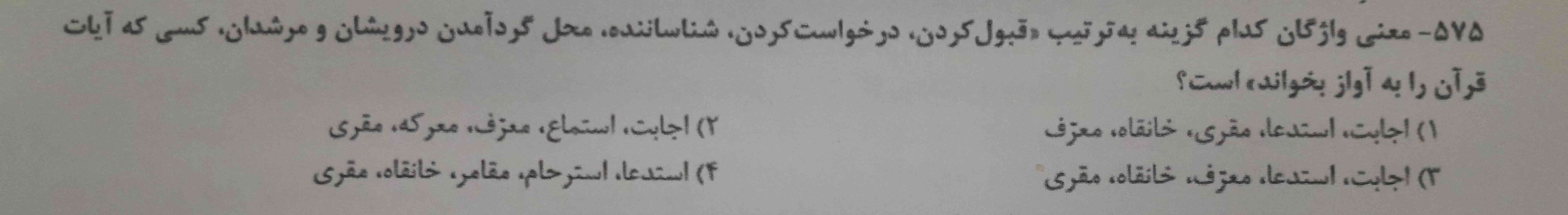 معنی واژگان کدام گزینه به ترتیب (قبول کردن ،درخواست کردن،شناساننده،محل گرد امدن درویش ومرشدان،کسی. که آیات قرآن را به آواز بخواند)است؟
۱.اجابت،استدعا،مقری،خانقاه،معرفی
۲.اجابت،استماع،معرف،معرکه،مقزی
۳.اجابت،استدعا،معرف،خانقاه،میری
۴.استدعا،استرحام،مقامر،خانقاه،مقری