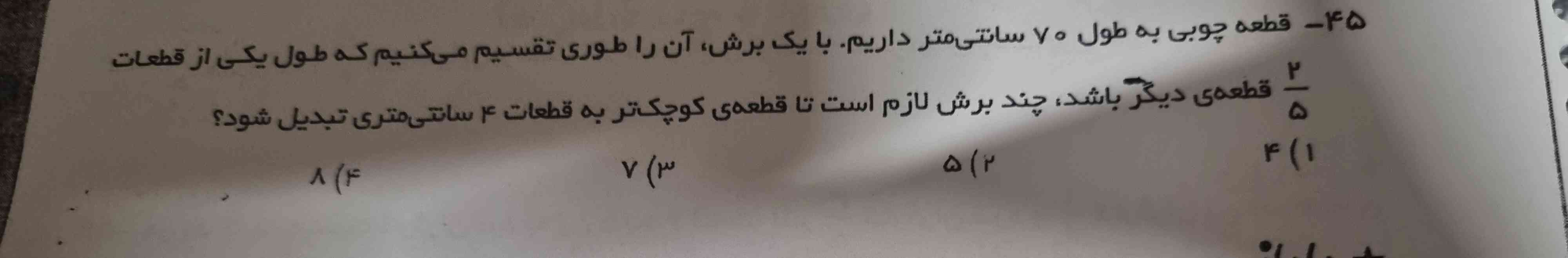 قطعه چوبی به طول ۷۰ سانتی متر داریم .  با یک برش آن طوری تقسیم میکنیم که طول یکی از قطعات دو پنجم قطعه ی دیگری باشد، چند برش لازم است تا قطعه کوچیک  تا به قطعات ۴ سانتی متی تبدیل شود؟