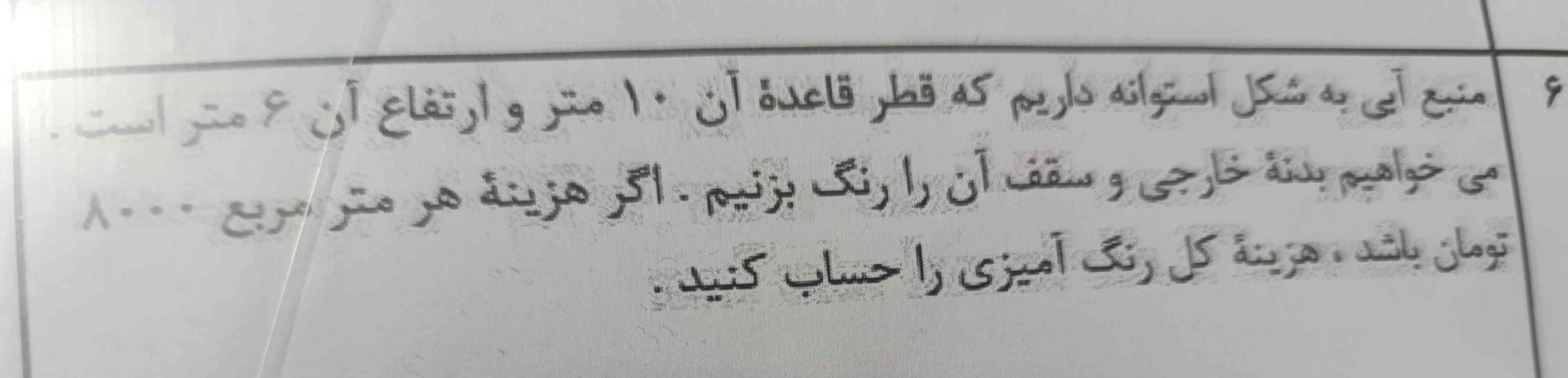 منبع آبی به شکل استوانه داریم که قطر قاعده ان ۱۰متر وارتغاع آن ۶متر است میخواهیم بدنه خارجی وسقف را رنگ بزنیم اگر هزینه هرمتر مربع ۸۰۰۰تومان باشد هزینه کل رنگ آمیزی راحساب کنی😍😍