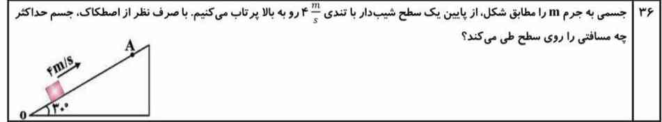 جسمی به جرم m را مطابق شکل از پایین یک سطح شیب‌دار با تندی ۴m/s رو به بالا پرتاب میکنیم با صرف نظر از اصطکاک جسم حداکثر چه مسافتی را روی سطح طی میکند؟