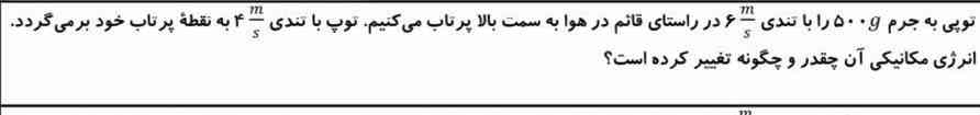 توپی به جرم۵۰۰g را با تندی ۶m/s در راستای قائم در هوا به سمت بالا پرتاب میکنیم.توپ با تندی ۴m/s به نقطه پرتاب خود برمی‌گردد. انرژی مکانیکی آن چقدر و چگونه تغییر کرده است؟