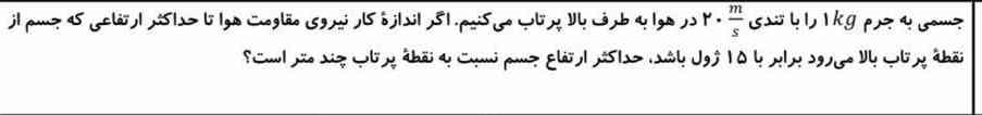 جسمی به جرم۱kg را با تندی ۲۰m/s در هوا به طرف بالا پرتاب میکنیم . اگر اندازه کار نیروی مقاومت هوا تا حداکثر ارتفاعی که جسم از نقطه پرتاب بالا می‌رود برابر با ۱۵ ژول باش ، حداکثر ارتفاع جسم نسبت به نقطه پرتاب چند متر است؟