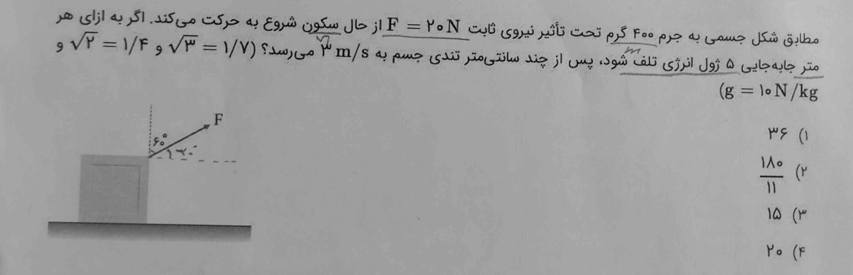 مطابق شکل جسمی به جرم 400 گرم تحت تاثیر نیروی ثابت 20 نیوتون از حال سکون شروع به حرکت میکند اگر به ازای هر متر جا به جایی 5 ژول انرژی تلف شود، پس از چند سانتی متر تندی جیم به 3m/s می‌رسد؟ 