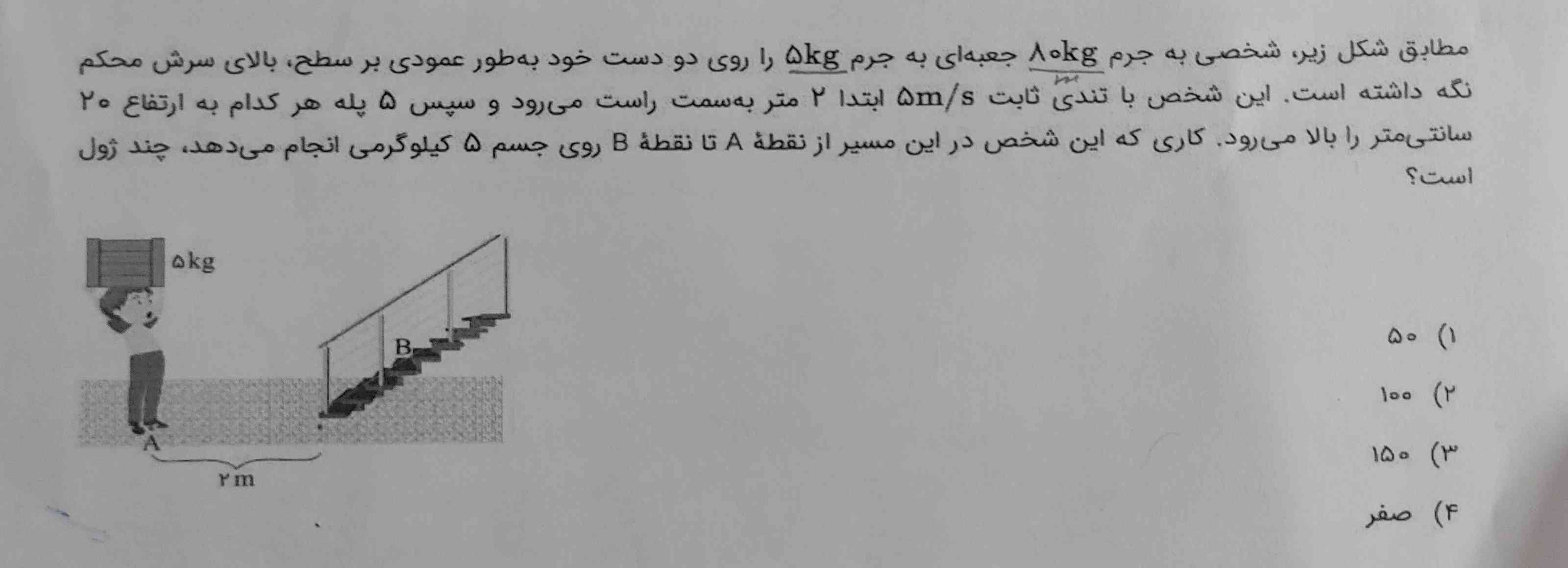 مطابق شکل زیر شخصی به جرم ۸۰ کیلوگرم جعبه‌ای به جرم ۵ کیلوگرم را روی دو دست خود به طور عمودی بر سطح بالای سرش محکم نگه داشته است این شخص با تندی ثابت ۵ متر بر ثانیه بتدا ۲ متر به سمت راست می‌رود و سپس ۵ پله هر کدام به ارتفاع ۲۰ سانتی متر ا بالا می‌رود کاری که این شخص در این مسیر از نقطه A تا نقطه B روی جسم ۵ کیلوگرمی انجام می‌دهد چند ژول است