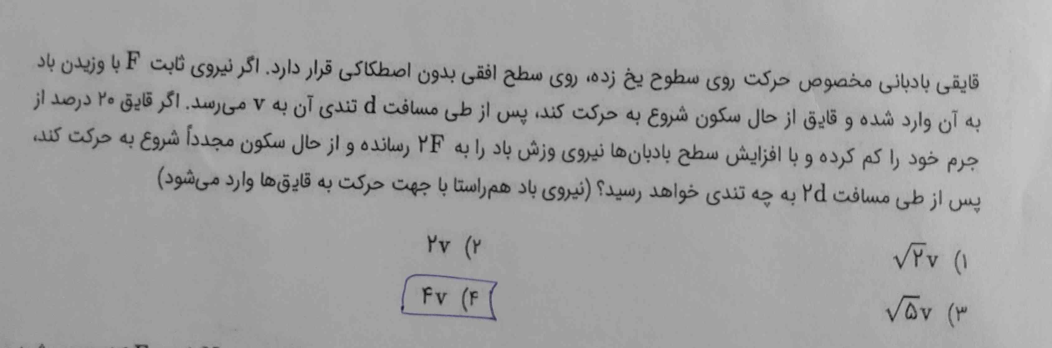 قایقی بادبانی مخصوص حرکت روی سطوح یخ زده روی سطح افقی بدون اصطکاکی قرار دارد اگر نیروی ثابت F با وزیدن باد به آن وارد شده و قایق از حال سکون شروع به حرکت کند پس از طی مسافت d تندی آن به v می‌رسد اگر قایق ۲۰ درصد از جرم خود را کم کرد و با افزایش سطح بادبان‌ها نیروی وزش باد را به 2F رسانده و از حال سکون مجدداً شروع به حرکت کند پس از طی مسافت دودی به چه تندی خواهد رسید نیروی باد همراستا با جهت حرکت حرکت قایق‌ها وارد می‌شود