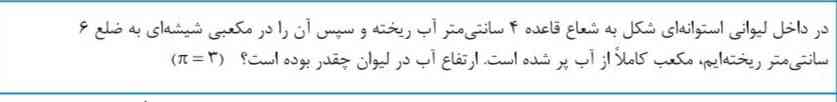 در داخل لیوانی استوانه ای شکل به شعاع قاعده ۴ سانتی متر آب ریخته و سپس آن را در مکعبی شیشه ای به ضلع ۶ سانتی متر ریخته ایم مکعب کاملا از آب پر شده است ارتفاع آب در لیوان چقدر بوده است(۳ عدد پی)؟