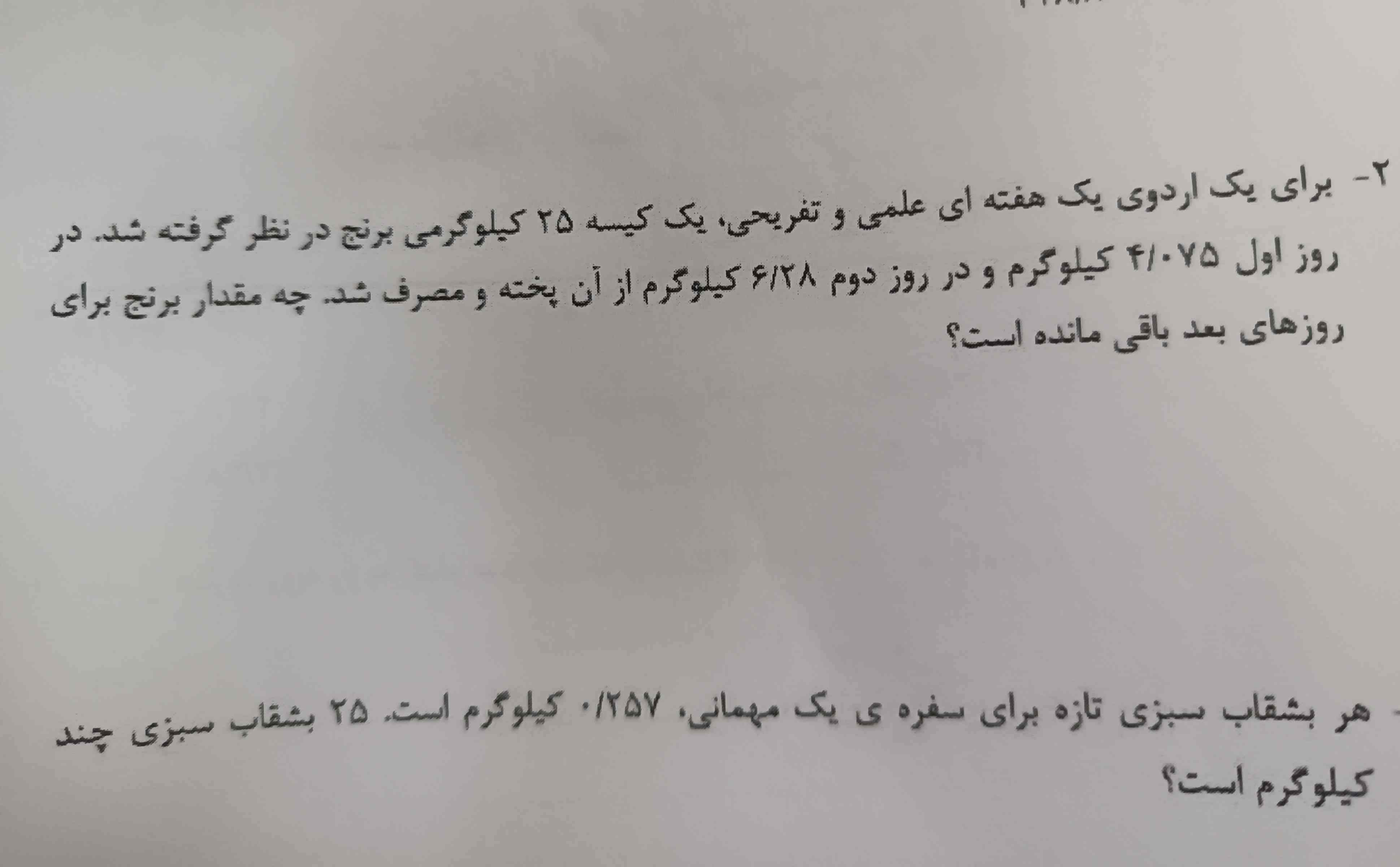 برای یک اردوی یک هفته‌ای علمی و تفریحی یک کیسه ۲۵ کیلوگرمی برنج در نظر گرفته شد در روز اول 4/075 کیلوگرم و در روز دوم 6/28 کیلوگرم از آن پخته و مصرف شد چه مقدار برنج برای رودهای باقیمانده است؟