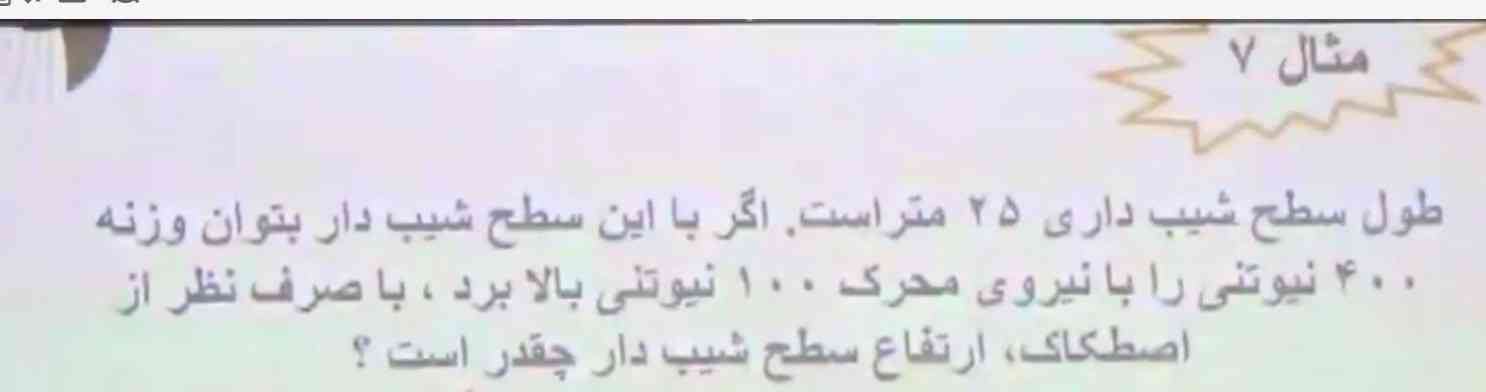 طول سطح شیبداری ۲۵ متر است.  اگر با این سطح شیبدار بتوان وزنه ۴۰۰ نیوتنی را با نیروی محرک ۱۰۰ نیوتنی بالا برد ، با صرف نظر از اصطکاک، ارتفاع سطح شیب دار چقدر است؟