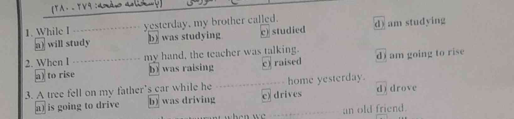 1. While I A) I study 2.  When yesterday, my brother called.   B) I was studying my hand, the teacher was talking.   C) The barrier studied in case a) to increase b) increased.   To see e) see d) to school yesterday.   B) Walking d) Walk 6. E was rotating) b) appear to have come in the river.  While he was swimming in the river he saw) 8.  Narin was watching a movie about Newton that I'm coming.   D) It is heard that they are watched d) Clocks come out for a walk.   A large black fish is seeing 