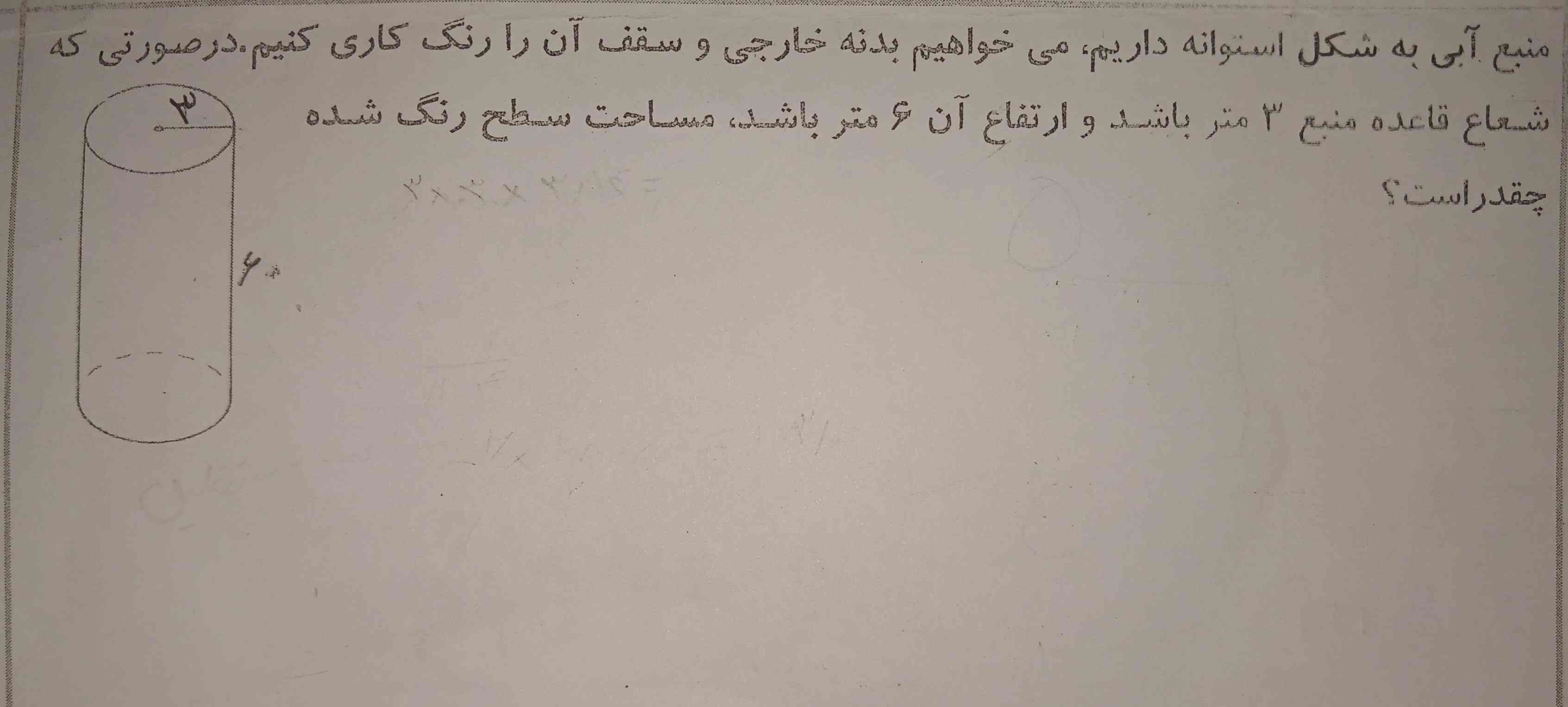 منبع آبی به شکل استوانه داریم میخواهیم بدنه خارجی و سقف آن را رنگ کاری کنیم در صورتی که شعاع قاعده منبع ۳ متر باشد و ارتفاع آن ۶ متر باشد مساحت سطح رنگ شده چقدر است؟