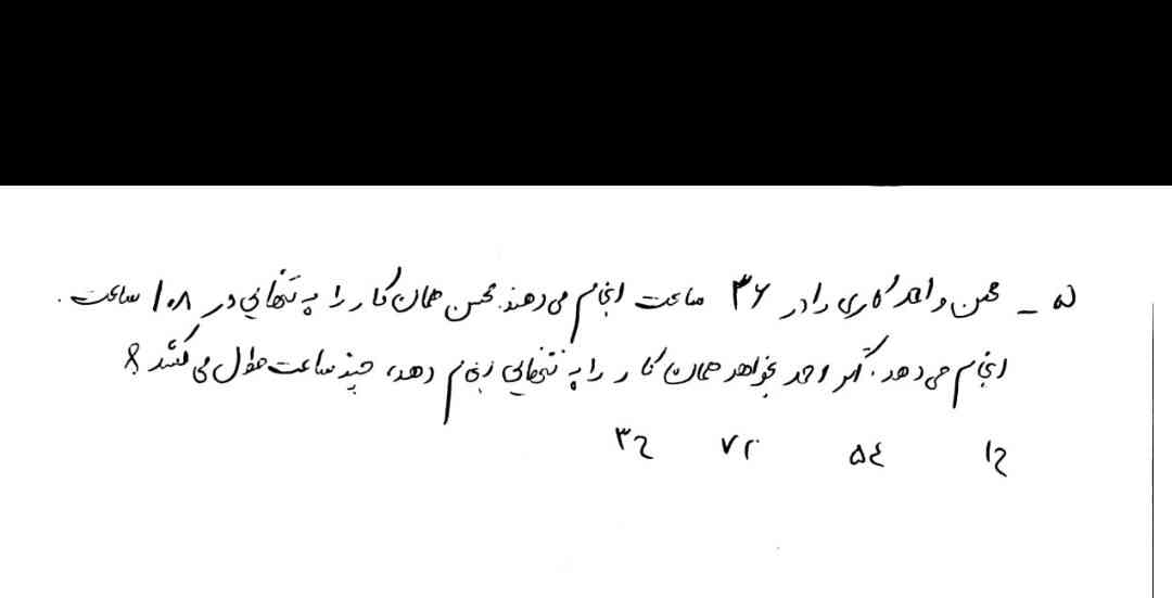محسن و احمد کاری را در 36 ساعت انجام می‌دهند محسن همان کار را به تنهایی در 108 ساعت انجام میدهد اگر احمد بخواهد همان کار را به تنهایی انجام دهد چند ساعت طول میکشد