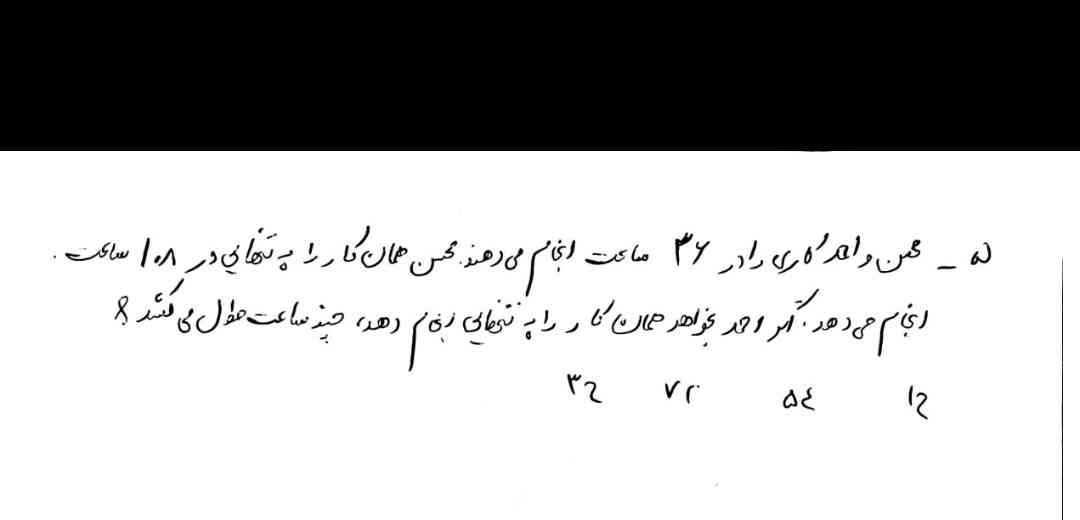 محسن و احمد کاری را در 36 ساعت انجام می‌دهند محسن همان کار را به تنهایی در 108 ساعت انجام میدهد اگر احمد بخواهد همان کار را به تنهایی انجام دهد چند ساعت طول میکشد