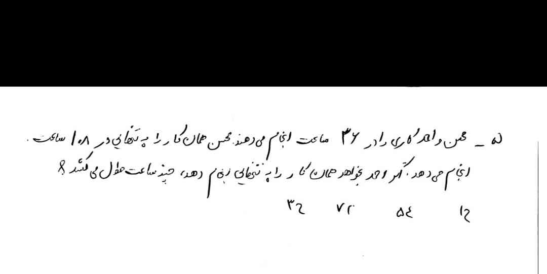 محسن و احمد کاری را در 36 ساعت انجام می‌دهند محسن همان کار را به تنهایی در 108 ساعت انجام میدهد اگر احمد بخواهد همان کار را به تنهایی انجام دهد چند ساعت طول میکشد؟