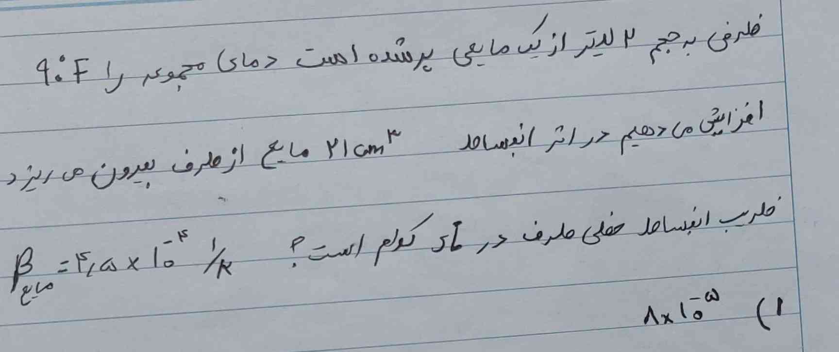 ظرفی به حجم ۲ لیتر از یک مایعی پر شده است دمای مجموعه را با ۹۰ درجه ی F افزایش می دهیم در اثر انبساط ۲۱ سانی متر مکعب مایع از ظرف بیرون می ریزد ضریب انبساط خطی در si کدام است؟$$  /beta =4.5 /times  {10 }^{ - } 4 //1 /div k $$