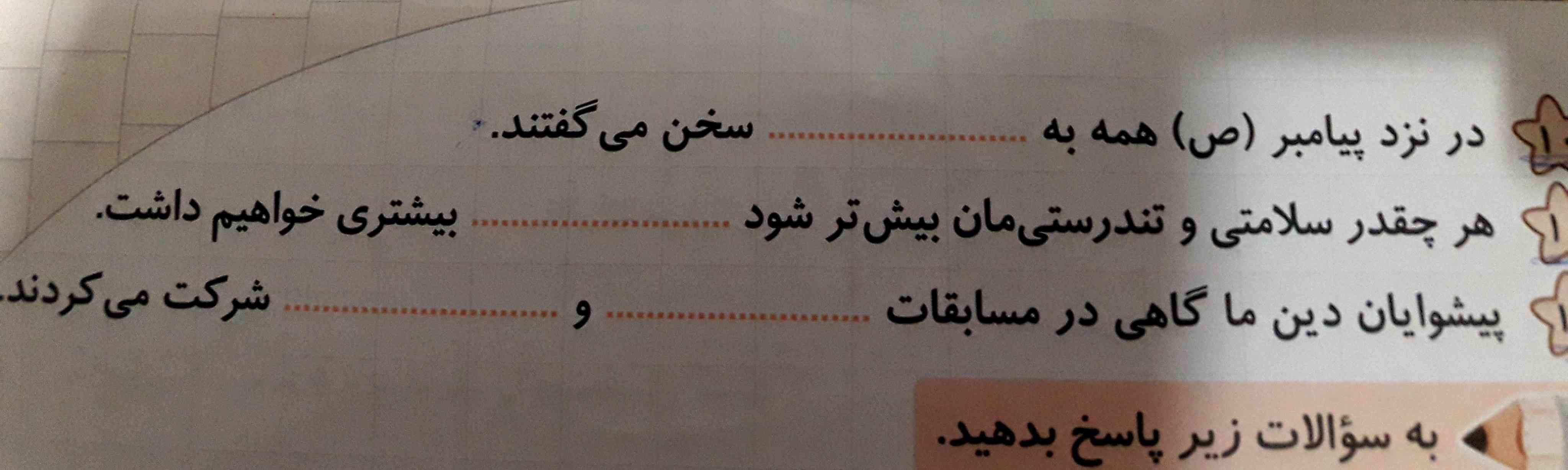 در نزد پیامبر همه به ....... سخن میگفتند
هرچقدر سلامتی و تندرستی بیش تر شود....... بیشتری هم خواهیم داشت
پیشوایان دینی ما گاهی در مسابقات...... و ...... شرکت میکردند