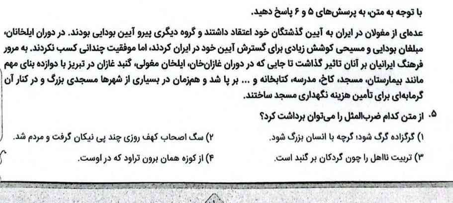 با توجه به متن به پرسشهاى ه و ۶پاسخ دهيد


عدهاى از مغولان در ايران به آيين گذشتكان خود اعتقاد داشتند و گروه ديگرى پيرو آيين بودايى بودند، در دوران ايلخانان، مبلغان بودايى و مسيحى كوشش زيادى براى كسترش آيين خود در ايران كردند، اما موفقيت چندائى كسب نكردند.به مرور فرهنگ ايرانيان بر آنان تاثير كذاشت تا جايى كه در دوران غازان خان، ايلخان مغولى، كنبد غازان در تبريز با دوازده بناى مهم مانند بيمارستان، مسجد، كاخ، مدرسه، كتابخانه و برپا شد و همزمان در بسيارى از شهرها مسجدى بزرگ و در كنار آن كرمابهاى بر
