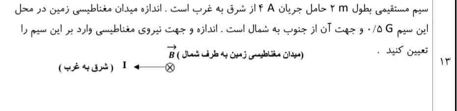 د) توان خروجی (مفید ) مولد را بدست آورید.

سیم مستقیمی بطول ۲ حامل جریان ۴ از شرق به غرب است. اندازه میدان مغناطیسی زمین در محل این سیم 0.5G و جهت آن از جنوب به شمال است. اندازه و جهت نیروی مغناطیسی وارد بر این سیم را

1 ( شرق به غرب )

میدان مغناطیسی زمین به طرف شمال ) B

تعیین کنید