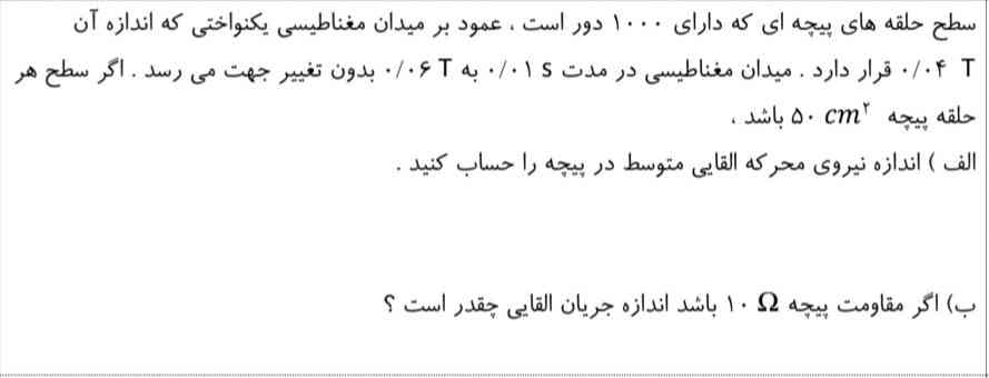 سطح حلقه های پیچه ای که دارای ۱۰۰۰ دور است. عمود بر میدان مغناطیسی یکنواختی که اندازه آن ۰۴ قرار دارد. میدان مغناطیسی در مدت ۰/۰۱ به ۰/۰۶ بدون تغییر جهت می رسد. اگر سطح هر

حلقه پیچهcm^2 ۵۰ باشد .

الف ) اندازه نیروی محرکه القایی متوسط در پیچه را حساب کنید .


ب) اگر مقاومت پیچه۱۰اهم  باشد اندازه جریان القایی چقدر است ؟